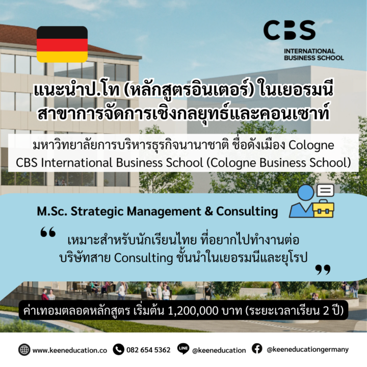 Student Germany Study Bachelor Germany Study Master Germany Learn German German Education Study in Germany Keen Education German Universities University Germany Study Heidelberg Master Study Germany Berlin แนะนำป.โท สาขาการจัดการเชิงกลยุทธ์และคอนเซาท์ มหาวิทยาลัยการบริหารธุรกิจนานาชาติ ชื่อดังในเมือง Cologne, Germany มหาวิทยาลัย CBS International Business School (Cologne Business School) มหาวิทยาลัย CBS International Business School (Cologne Business School) เป็นมหาวิทยาลัยเพื่อการจัดการและการบริหารธุรกิจระดับนานาชาติ แห่งเมือง Cologne ที่ได้รับการยอมรับในระดับสากลและได้รับการยอมรับจากรัฐบาลเยอรมนี เปิดสอนทั้งหลักสูตรภาษาเยอรมันและภาษาอังกฤษ ในระดับปริญญาตรี ปริญญาโท และ MBA มหาวิทยาลัย CBS International Business School มีวิทยาเขตทั่วประเทศเยอรมนี ได้แก่ เมือง Cologne, Mainz, Berlin/Potsdam, Aachen, Brühl/Cologne, Düsseldorf/Neuss หรือ Solingen นอกจากนี้ มหาวิทยาลัยยังมีพาร์ทเนอร์ระหว่างประเทศอีกมากกว่า 160 แห่งทั่วโลก และเป็นหนึ่งในมหาวิทยาลัยเอกชนที่ดีที่สุดสำหรับการเรียนบริหารธุรกิจใน Rhineland แนะนำสาขา Strategic Management & Consulting (M.Sc.) การเรียนในสาขา Strategic Management & Consulting (M.Sc.) เป็นการเรียนที่เน้นการศึกษาเกี่ยวกับการบริหารจัดการกลยุทธ์และการให้คำปรึกษาทางกลยุทธ์ในองค์กร ศึกษาเกี่ยวกับกระบวนการวางกลยุทธ์ การวิเคราะห์สภาพแวดล้อมธุรกิจ การบริหารการเปลี่ยนแปลง การนำเสนอและการจัดการโครงการ การใช้เครื่องมือเทคนิคในการจัดการและวิเคราะห์กลยุทธ์ในองค์กรต่างๆ โมเดลธุรกิจ อยากรู้เรื่องการเรียนในเยอรมนี ถามเราได้เลย: สามารถติดต่อได้ทุกช่องทาง สะดวกและรวดเร็ว คุยกันได้ อยากได้ข้อมูลอะไรในเยอรมนี คีน เอ็ดดูเคชั่น จัดให้!! ปรึกษาฟรี แถมบริการฟรีด้วยจ้า รีวิวนักเรียนคีน คีนออกบูธ งานอีเว้นท์ งานเรียนต่อต่างประเทศ งานเรียนต่อนอก ประเทศเยอรมนี เรียนต่อเยอรมนีกับคีน เอ็ดดูเคชั่น keen germany german เอเจนซี่เรียนต่อเยอรมัน เรียนต่อเยอรมนี เรียนต่อเยอรมัน เรียนต่อต่างประเทศ เรียนต่อนอก ปรึกษาฟรี ไม่มีค่าบริการเอเจนซี่