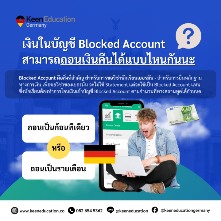 Student Germany Study Bachelor Germany Study Master Germany Learn German German Education Study in Germany Keen Education German Universities University Germany Study Cologne Master Study Germany Berlin เงินในบัญชี Blocked Account สามารถถอนเงินคืนได้เป็นก้อน หรือเป็นรายเดือน? สำหรับการขอวีซ่าไปเรียนภาษาเยอรมันที่เยอรมนีหรือเรียนต่อปริญญาตรี, โท ในขั้นตอนการยื่นเรื่องขอวีซ่า นักเรียนจะต้องทำการเปิดบัญชี Blocked Account ก่อนค่ะ เป็นการบล็อคเงินไว้ในบัญชีตามจำนวนที่สถานทูตกำหนด โดยประมาณการจากค่ากินอยู่ที่ต้องใช้ในประเทศเยอรมนี ซึ่งสามารถเบิกถอนเงินคืนได้เป็นรายเดือนในเยอรมนีค่ะ ปัจจุบัน หลักฐานการเงินเพื่อการเรียนภาษาโดยเฉพาะ อย่างน้อยเดือนละ 1028 ยูโร ตลอดระยะเวลาการศึกษา (และตามแต่ที่ทางสถานฑูตกำหนดอีกครั้งด้วยนะคะ) หลักฐานการเงินเพื่อการศึกษา อย่างน้อยเดือนละ 992 ยูโร ตลอดระยะเวลาการศึกษา หนึ่งในการพิจารณาอนุมัติวีซ่าเพื่อการศึกษาคือหลักฐานการเงินที่แสดงว่า นักศึกษามีเงินเพียงพอเป็นค่าใช้จ่ายระหว่างการพำนักและศึกษาในเยอรมนี สำหรับผู้ที่ใช้เวลาศึกษาเป็นระยะเวลานาน จะต้องมีเงินเพียงพอสำหรับการศึกษาในปีแรกเต็มจำนวน หรือต้องมีเงินขั้นต่ำ 11904 ยูโร และใช้การรับรองหลักฐานการเงินให้ทางการเยอรมันเชื่อมั่นสำหรับปีการศึกษาถัดไป แต่ต้องมีเงินสำหรับการใช้จ่ายที่จำเป็นในแต่ละเดือนตลอดระยะเวลาที่ศึกษาในเยอรมนีจริงด้วยค่ะ ซึ่งเมื่อเดินทางมาถึงเยอรมนีและลงทะเบียนกับหน่วยงานท้องถิ่นแล้ว ก็จะสามารถถอนเงินจากบัญชีนี้ได้เป็นรายเดือนตามจำนวนที่กำหนด ดังข้อมูลข้างต้นเลยค่ะ ตามจำนวนเงินที่ฝากในบัญชี (ยอดถอนเป็นรายเดือน) ส่วนนักเรียนที่ยกเลิกการเรียนหรือไม่สามารถเดินทางไปเยอรมนีได้แล้วนั้น อันนี้นักเรียนสามารถทำเรื่องขอคืนเงินในบัญชี Blocked Account ทั้งหมดคืนได้ค่ะ (ขอถอนเงินคืนทีเดียวเป็นก้อน) แต่ก็จะต้องดำเนินการตามขั้นตอนของธนาคารที่เปิดบัญชี โดยทั่วไปนั้นจะต้องแสดงหลักฐานการยกเลิกการเรียนหรือการออกจากเยอรมนี สำหรับเอกสารที่จำเป็นในการขอคืนเงินนั้น จะต้องจัดเตรียมเอกสารต่างๆ เช่น หนังสือยืนยันการยกเลิกการเรียน ตั๋วเครื่องบินกลับประเทศต้นทาง และเอกสารที่เกี่ยวข้องอื่นๆ และติดต่อธนาคารหรือผู้ให้บริการที่เปิดบัญชี จะมีขั้นตอนและข้อกำหนดที่เฉพาะเจาะจง ดังนั้น นักเรียนควรติดต่อและสอบถามรายละเอียดเพิ่มเติมจากธนาคารหรือผู้ให้บริการที่ตนเองใช้บริการค่ะ *** ในทุกการเบิกถอนเงิน ไม่ว่าจะเป็นรายเดือนหรือเป็นก้อนในแต่ละครั้งนั้น นักเรียนอาจจะได้รับเงินไม่เต็มจำนวน เนื่องจากมีการหักค่าธรรมเนียมเล็กน้อย และกรณีการเบิกถอนเงินเป็นก้อน ดังเหตุข้างต้นนั้น ก็อาจจะได้รับเงินไม่เต็มจำนวนตามที่ฝากไป เนื่องจากค่าเงิน (บาท / ยูโร) อาจมีการปรับขึ้น - ลงได้ค่ะ คีน เอ็ดดูเคชั่น เป็นตัวแทนในไทยอย่างเป็นทางการ เราสามารถดูแลช่วยเหลือ วางแผนการเรียน ทำการสมัคร ประสานงาน เตรียมเอกสารวีซ่า และเตรียมตัวก่อนบินไปเยอรมนี ให้ได้ฟรี!! (ไม่มีค่าบริการเอเจนซี่เลยค่ะ) โปร่งใส จริงใจ และมืออาชีพ ทีมงานของเรายินดี และพร้อมให้บริการค่ะ อยากรู้เรื่องการเรียนในเยอรมนี ถามเราได้เลย: สามารถติดต่อได้ทุกช่องทาง สะดวกและรวดเร็ว คุยกันได้ อยากได้ข้อมูลอะไรในเยอรมนี คีน เอ็ดดูเคชั่น จัดให้!! ปรึกษาฟรี แถมบริการฟรีด้วยจ้า รีวิวนักเรียนคีน คีนออกบูธ งานอีเว้นท์ งานเรียนต่อต่างประเทศ งานเรียนต่อนอก keen education ประเทศเยอรมนี เรียนต่อเยอรมนีกับคีน เอ็ดดูเคชั่น keen germany german เอเจนซี่เรียนต่อเยอรมัน เรียนต่อเยอรมนี เรียนต่อเยอรมัน เรียนต่อต่างประเทศ เรียนต่อนอก ปรึกษาฟรี ไม่มีค่าบริการเอเจนซี่