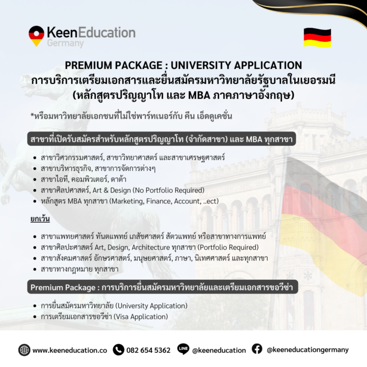 Student Germany Study Bachelor Germany Study Master Germany Learn German German Education Study in Germany Keen Education German Universities University Germany Study Berlin Master Study Germany Berlin Premium Package : University Application Premium Package : University Application การบริการเตรียมเอกสารและยื่นสมัครมหาวิทยาลัยรัฐบาลในเยอรมนี (หลักสูตรปริญญาโท และ MBA ภาคภาษาอังกฤษ) ***หรือมหาวิทยาลัยเอกชนที่ไม่ใช่พาร์ทเนอร์กับ คีน เอ็ดดูเคชั่น สาขาที่เปิดรับสมัครสำหรับหลักสูตรปริญญาโท (จำกัดสาขา) และ MBA ทุกสาขา สาขาวิศวกรรมศาสตร์, สาขาวิทยาศาสตร์ และสาขาเศรษฐศาสตร์ สาขาบริหารธุรกิจ, สาขาการจัดการต่างๆ สาขาไอที, คอมพิวเตอร์, ดาต้า สาขาศิลปศาสตร์, Art & Design (No Portfolio Required) หลักสูตร MBA ทุกสาขา (Marketing, Finance, Account, ..ect) ยกเว้น สาขาแพทยศาสตร์ ทันตแพทย์ เภสัชศาสตร์ สัตวแพทย์ หรือสาขาทางการแพทย์ สาขาศิลปะศาสตร์ Art, Design, Architecture ทุกสาขา (Portfolio Required) สาขาสังคมศาสตร์ อักษรศาสตร์, มนุษยศาสตร์, ภาษา, นิเทศศาสตร์ และทุกสาขา สาขาทางกฎหมาย ทุกสาขา ข้อจำกัด นักเรียนต้องจบการศึกษาระดับปริญญาตรีที่เกี่ยวข้องกับสาขาที่ต้องการยื่นสมัครเท่านั้น (ยกเว้น MBA ทุกสาขา) รับสมัครเฉพาะสาขาที่เปิดสอนเป็นภาษาอังกฤษเท่านั้น (ไม่รับภาคภาษาเยอรมัน) รับสมัครเฉพาะสาขาที่ไม่ต้องการ Portfolio, Additional Essay, และ Research Topic Proposal. นักเรียนที่ต้องการสมัครมหาวิทยาลัยรัฐบาลต้องมี GPA ตั้งแต่ 3.0 ขึ้นไป หรือ ตั้งแต่ 2.5 ขึ้นไปสำหรับมหาวิทยาลัยเอกชน นักเรียนต้องทำการสมัครก่อนมหาวิทยาลัยปิดรับสมัครอย่างน้อย 2 เดือนก่อนหน้าเท่านั้น Premium Package : การบริการยื่นสมัครมหาวิทยาลัยและเตรียมเอกสารขอวีซ่า 1. การยื่นสมัครมหาวิทยาลัย (University Application) เลือกสมัครได้ 1 มหาวิทยาลัย เช็คข้อกำหนดในการรับสมัครของมหาวิทยาลัยที่ต้องการสมัคร ระบุเอกสารที่จําเป็นและช่วยจัดการดูแลขั้นตอนการสมัครมหาวิทยาลัยทั้งหมด แนะนําการเขียน CV / SOP / Resume พร้อมตรวจทั้งแกรมม่าและเนื้อหาให้กับนักเรียนโดยผู้เชี่ยวชาญ 2. การเตรียมเอกสารขอวีซ่า (Visa Application) หากได้รับการตอบรับจากมหาวิทยาลัย ระบุเอกสารและจัดเตรียมทุกขั้นตอนที่จำเป็นสำหรับการขอวีซ่าทั้งหมด จองวันนัดยื่นขอวีซ่าและเตรียมความพร้อมสำหรับการสัมภาษณ์กับเจ้าหน้าที่ของสถานทูตเยอรมนี หมายเหตุ : การตอบรับเข้าเรียนขึ้นอยู่กับการพิจารณาของมหาวิทยาลัยเท่านั้น ทางบริษัทฯ จะไม่สามารถการันตีผลได้ และขอสงวนสิทธิ์ไม่คืนค่าบริการในทุกกรณี ยกเว้น หากนักเรียนไม่ได้รับการตอบรับจากมหาวิทยาลัย จะได้รับเงินคืนในส่วนของค่าบริการเตรียมเอกสารขอวีซ่าทันที หากนักเรียนสนใจ สามารถทักมาสอบถามรายละเอียดเพิ่มเติมกับเราได้เลยค่ะ คีนสามารถให้คำปรึกษา ดูแลช่วยเหลือ วางแผนการเรียน ทำการสมัคร ประสานงาน และเตรียมเอกสารวีซ่า ให้คำปรึกษานักเรียนได้ ฟรี!!! (ไม่มีค่าบริการเอเจนซี่) ทีมงานของเรายินดี และพร้อมให้บริการค่ะ ทักมาคุยกันน้า คีน เอ็ดดูเคชั่น เป็นตัวแทนในไทยอย่างเป็นทางการ เราสามารถดูแลช่วยเหลือ วางแผนการเรียน ทำการสมัคร ประสานงาน เตรียมเอกสารวีซ่า และเตรียมตัวก่อนบินไปเยอรมนี ให้ได้ฟรี!! (ไม่มีค่าบริการเอเจนซี่เลยค่ะ) โปร่งใส จริงใจ และมืออาชีพ ทีมงานของเรายินดี และพร้อมให้บริการค่ะ อยากรู้เรื่องการเรียนในเยอรมนี ถามเราได้เลย: สามารถติดต่อได้ทุกช่องทาง สะดวกและรวดเร็ว คุยกันได้ อยากได้ข้อมูลอะไรในเยอรมนี คีน เอ็ดดูเคชั่น จัดให้!! ปรึกษาฟรี แถมบริการฟรีด้วยจ้า รีวิวนักเรียนคีน คีนออกบูธ งานอีเว้นท์ งานเรียนต่อต่างประเทศ งานเรียนต่อนอก keen education ประเทศเยอรมนี เรียนต่อเยอรมนีกับคีน เอ็ดดูเคชั่น keen germany german เอเจนซี่เรียนต่อเยอรมัน เรียนต่อเยอรมนี เรียนต่อเยอรมัน เรียนต่อต่างประเทศ เรียนต่อนอก ปรึกษาฟรี ไม่มีค่าบริการเอเจนซี่