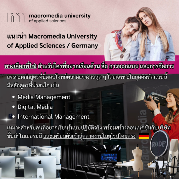 Student Germany Study Bachelor Germany Study Master Germany Learn German German Education Study in Germany Keen Education German Universities University Germany Study Berlin Master Study Germany Munich แนะนำมหาวิทยาลัย Macromedia University of Applied Sciences จุดเด่น - มีหลักสูตรที่ทันสมัย เช่น Media Management, Digital Media หรือ International Management ที่เป็นที่ต้องการของตลาดแรงงานในยุคดิจิทัล - เหมาะสำหรับคนที่อยากเรียนรู้แบบปฏิบัติจริง และเตรียมตัวเข้าสู่ตลาดงานในยุโรปโดยตรง - นักศึกษาจะได้ฝึกงานกับบริษัทใหญ่ ๆ ในเยอรมนี มีโอกาสสร้างคอนเนคชั่นเพียบ - มีโอกาสสูงในการหางานหลังเรียนจบ เพราะมหาวิทยาลัยมีความสัมพันธ์ที่ดีกับบริษัทชั้นนำในเยอรมนี มหาวิทยาลัย Macromedia University of Applied Sciences เป็นมหาวิทยาลัยเอกชนในเยอรมนีที่เน้นด้านสื่อ การออกแบบ และการจัดการ ก่อตั้งขึ้นในปี 2006 เป็นหนึ่งในสถาบันชั้นนำด้านการนำความรู้ทางวิทยาศาสตร์มาใช้ในทางปฏิบัติ เพื่อแก้ปัญหาจริงและสร้างผลลัพธ์ที่ใช้งานได้จริงในชีวิตประจำวันหรือในอุตสาหกรรมต่าง ๆ ในสาขาเหล่านี้ เปิดสอนหลักสูตรปริญญาตรีและปริญญาโท เน้นการเรียนรู้แบบปฏิบัติจริง มีการเชื่อมโยงกับอุตสาหกรรมเพื่อเตรียมนักศึกษาให้พร้อมสำหรับตลาดงานในยุคดิจิทัล มหาวิทยาลัยมีวิทยาเขตในเมืองใหญ่ ได้แก่ Berlin และ Munich เป็นเมืองศูนย์กลางของอุตสาหกรรมและการสร้างสรรค์ โดยมีหลักสูตรการเรียนการสอนเป็นภาษาอังกฤษนานาชาติอินเตอร์ ซึ่งเหมาะสำหรับนักศึกษาต่างชาติ Acting Design Fashion Design Filmmaking Interior Design Media and Communication Design Media and Communication Management B.A.Fashion Management หากนักเรียนสนใจ สามารถทักมาสอบถามรายละเอียดเพิ่มเติมกับเราได้เลยค่ะ คีนสามารถให้คำปรึกษา ดูแลช่วยเหลือ วางแผนการเรียน ทำการสมัคร ประสานงาน และเตรียมเอกสารวีซ่า ให้คำปรึกษานักเรียนได้ ฟรี!!! (ไม่มีค่าบริการเอเจนซี่) ทีมงานของเรายินดี และพร้อมให้บริการค่ะ ทักมาคุยกันน้า คีน เอ็ดดูเคชั่น เป็นตัวแทนในไทยอย่างเป็นทางการ เราสามารถดูแลช่วยเหลือ วางแผนการเรียน ทำการสมัคร ประสานงาน เตรียมเอกสารวีซ่า และเตรียมตัวก่อนบินไปเยอรมนี ให้ได้ฟรี!! (ไม่มีค่าบริการเอเจนซี่เลยค่ะ) โปร่งใส จริงใจ และมืออาชีพ ทีมงานของเรายินดี และพร้อมให้บริการค่ะ อยากรู้เรื่องการเรียนในเยอรมนี ถามเราได้เลย: สามารถติดต่อได้ทุกช่องทาง สะดวกและรวดเร็ว คุยกันได้ อยากได้ข้อมูลอะไรในเยอรมนี คีน เอ็ดดูเคชั่น จัดให้!! ปรึกษาฟรี แถมบริการฟรีด้วยจ้า รีวิวนักเรียนคีน คีนออกบูธ งานอีเว้นท์ งานเรียนต่อต่างประเทศ งานเรียนต่อนอก keen education ประเทศเยอรมนี เรียนต่อเยอรมนีกับคีน เอ็ดดูเคชั่น keen germany german เอเจนซี่เรียนต่อเยอรมัน เรียนต่อเยอรมนี เรียนต่อเยอรมัน เรียนต่อต่างประเทศ เรียนต่อนอก ปรึกษาฟรี ไม่มีค่าบริการเอเจนซี่