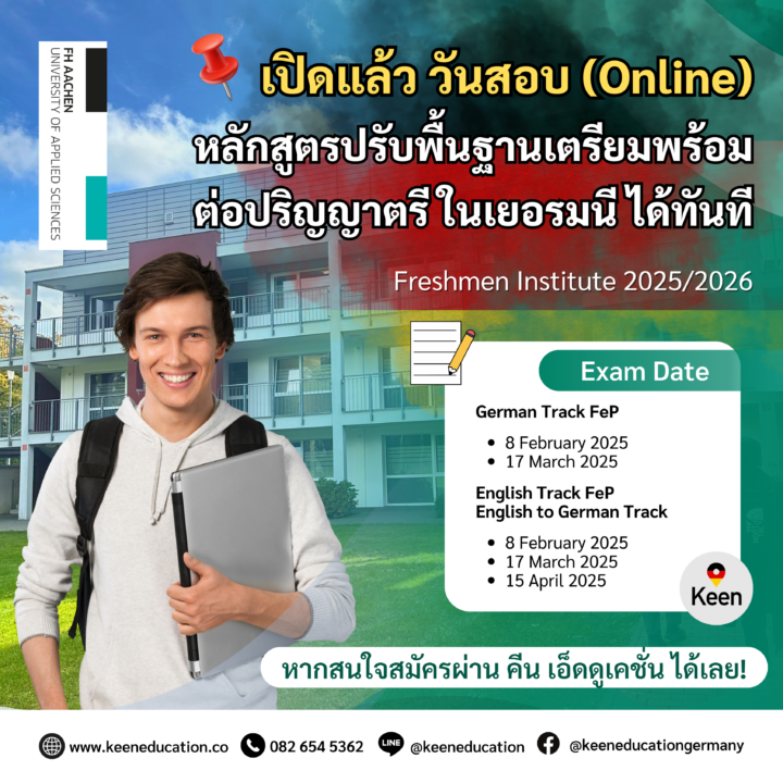 Student Germany Study Bachelor Germany Study Master Germany Learn German German Education Study in Germany Keen Education German Universities University Germany Study Aachen Master Study Germany Aachen เปิดแล้ว วันสอบออนไลน์ หลักสูตรปรับพื้นฐานเตรียมพร้อมต่อปริญญาตรีในเยอรมนี ได้ทันที! สถาบัน Freshman Institute เป็นส่วนหนึ่งของมหาวิทยาลัย FH Aachen University of Applied sciences มหาวิทยาลัยรัฐบาล ในเยอรมนี เปิดหลักสูตร Freshman เป็นหลักสูตรเตรียมความพร้อมสำหรับนักศึกษาต่างชาติ ณ มหาวิทยาลัย FH Aachen โดยโครงการนี้เปรียบเหมือนสะพานเชื่อมต่อระหว่างการเรียนในระดับมัธยมศึกษาในประเทศบ้านเกิดของนักศึกษากับการเรียนในระดับมหาวิทยาลัยในประเทศเยอรมนี นักศึกษาจากทั่วโลกใช้ชีวิตและเรียนร่วมกันเป็นกลุ่มเล็ก ๆ ภายในวิทยาเขต Aachen และบริเวณใกล้เคียง ดังเช่น นักเรียนที่เรียนจบวุฒิมัธยม 6 จากไทย หากต้องการเรียนต่อปริญญาตรี ที่มหาวิทยาลัยรัฐบาลในเยอรมนี นักเรียนจะยังไม่สามารถสมัครเข้าเรียนได้เลย นักเรียนจะต้องเรียน Studienkolleg ก่อน 1 ปี เพื่อปรับพื้นฐานหรือปรับวุฒิให้เทียบเท่ากับวุฒิมัธยมปลายเยอรมนี หรือที่เรียกว่าวุฒิ Abitur หลักสูตร Freshman ภาคภาษาเยอรมัน (German Track) การเรียนการสอนเป็นภาษาเยอรมันทั้งหมด มีให้เลือกเรียน 3 สาย T, W, M สำหรับนักศึกษาที่จบหลักสูตร Freshman ภาคภาษาเยอรมัน จะได้รับวุฒิการศึกษา ที่เรียกว่า Feststellungsprüfung (FSP) เพื่อใช้สมัครเข้าศึกษาต่อได้ในมหาวิทยาลัยทุกแห่ง ประเทศเยอรมนี กำหนดวันสอบออนไลน์ - Freshmen Institute 2025/2026 German Track FeP วันสอบ 8 กุมภาพันธ์ 2025 /ลงทะเบียนภายใน 19 มกราคม 2025 วันสอบ 17 มีนาคม 2025 / ลงทะเบียนภายใน 24 กุมภาพันธ์ 2025 *** โดยมีค่าธรรมเนียมการสอบออนไลน์ US$ 45 หรือประมาณ 1,500 บาท หลักสูตร Freshman ภาคภาษาอังกฤษ ***ไม่จำเป็นต้องมีความรู้ภาษาเยอรมัน แบ่งการเรียนออกเป็น 2 รูปแบบ English Track FeP T คอร์ส, W คอร์ส เรียนเป็นภาษาอังกฤษทั้งหมด นักศึกษาที่จบหลักสูตรนี้จะได้รับการรับรองการเข้าศึกษาในมหาวิทยาลัย > FH Südwestfalen (เฉพาะสาขาที่มหาวิทยาลัยกำหนด) > SRH Hochschule in Nordrhein-Westfalen (NRW) (เฉพาะสาขาที่มหาวิทยาลัยกำหนด) English to German Track เริ่มเรียนเป็นภาษาอังกฤษ หลังจากนั้นจะเรียนเป็นภาษาเยอรมันทั้งหมด ทำไมนักเรียนไทยต้องเรียน Studienkolleg? พร้อมแนะนำสถาบันสอน Studienkolleg (ดำเนินการผ่านคีนฟรี!!) คีน เอ็ดดูเคชั่น เป็นตัวแทนในไทยอย่างเป็นทางการ เราสามารถดูแลช่วยเหลือ วางแผนการเรียน ทำการสมัคร ประสานงาน เตรียมเอกสารวีซ่า และเตรียมตัวก่อนบินไปเยอรมนี ให้ได้ฟรี!! (ไม่มีค่าบริการเอเจนซี่เลยค่ะ) โปร่งใส จริงใจ และมืออาชีพ ทีมงานของเรายินดี และพร้อมให้บริการค่ะ อยากรู้เรื่องการเรียนในเยอรมนี ถามเราได้เลย: สามารถติดต่อได้ทุกช่องทาง สะดวกและรวดเร็ว คุยกันได้ อยากได้ข้อมูลอะไรในเยอรมนี คีน เอ็ดดูเคชั่น จัดให้!! ปรึกษาฟรี แถมบริการฟรีด้วยจ้า รีวิวนักเรียนคีน คีนออกบูธ งานอีเว้นท์ งานเรียนต่อต่างประเทศ งานเรียนต่อนอก keen education ประเทศเยอรมนี เรียนต่อเยอรมนีกับคีน เอ็ดดูเคชั่น keen germany german เอเจนซี่เรียนต่อเยอรมัน เรียนต่อเยอรมนี เรียนต่อเยอรมัน เรียนต่อต่างประเทศ เรียนต่อนอก ปรึกษาฟรี ไม่มีค่าบริการเอเจนซี่