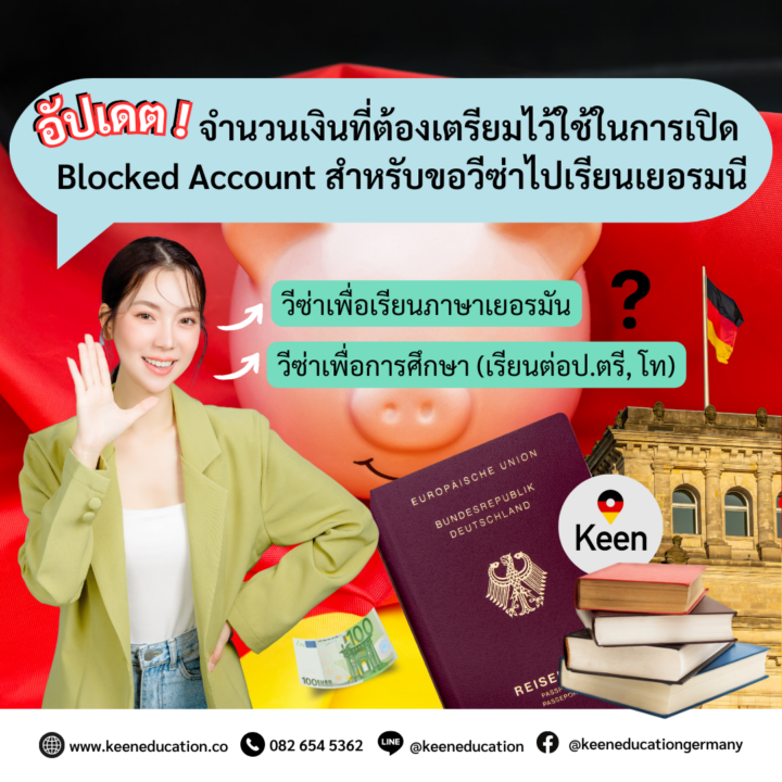 Student Germany Study Bachelor Germany Study Master Germany Learn German German Education Study in Germany Keen Education German Universities University Germany Study Berlin Master Study Germany Munich อัปเดตจำนวนเงินที่ต้องเตรียมไว้ใช้ในการเปิด Blocked Account สำหรับขอวีซ่าไปเรียนเยอรมนี โพสต์นี้แอดมินขอมาสรุปจำนวนเงินที่นักเรียนต้องเตรียมไว้ใช้สำหรับการเปิดบัญชี Blocked Account ค่ะ เพราะตอนนี้มีอัปเดตจำนวนเงินเพิ่มขึ้น ทั้งการไปเรียนภาษาเยอรมันหรือเรียนต่อปริญญาตรี, โท ที่เยอรมนี Blocked Account คือหนึ่งในสิ่งที่สำคัญอย่างมากสำหรับการขอวีซ่าไปเรียนที่เยอรมนี ทั้ง “การขอวีซ่าเพื่อเรียนภาษาเยอรมัน” หรือ “การขอวีซ่าเพื่อการศึกษา” นักเรียนจำเป็นที่จะต้องยื่นหลักฐานทางการเงิน ผ่านการเปิดบัญชี Blocked Account โดยต้องทำการโอนเงินเข้าบัญชี Blocked Account โดยประมาณการจากค่ากินอยู่ที่ต้องใช้ในเยอรมนี ตามจำนวนที่สถานทูตกำหนด ซึ่งเราจะสามารถเบิกถอนเงินจำนวนนี้คืนได้เป็นรายเดือนในเยอรมนีค่ะ วีซ่าเพื่อเรียนภาษาเยอรมัน ใช้หลักฐานทางการเงิน โดยการเปิดบัญชีประเภท Blocked Account อย่างน้อยเดือนละ 1,091 ยูโร ตลอดระยะเวลาการศึกษา (หรือตามแต่ที่ทางสถานฑูตกำหนด) วีซ่าเพื่อการศึกษา (เรียนปริญญาตรี, โท) ใช้หลักฐานทางการเงิน โดยการเปิดบัญชีประเภท Blocked Account อย่างน้อยเดือนละ 992 ยูโร ตลอดระยะเวลาการศึกษา (หรือจะต้องมีเงิน ขั้นต่ำ 11,904 ยูโร) หนึ่งในการพิจารณาอนุมัติวีซ่าเพื่อการศึกษาคือหลักฐานการเงินที่แสดงว่า นักศึกษามีเงินเพียงพอเป็นค่าใช้จ่ายระหว่างการพำนักและศึกษาในเยอรมนี สำหรับผู้ที่ใช้เวลาศึกษาเป็นระยะเวลานาน จะต้องมีเงินเพียงพอสำหรับการศึกษาในปีแรกเต็มจำนวน หรือต้องมีเงินขั้นต่ำ 11,904 ยูโร และใช้การรับรองหลักฐานการเงินให้ทางการเยอรมันเชื่อมั่นสำหรับปีการศึกษาถัดไป แต่ต้องมีเงินสำหรับการใช้จ่ายที่จำเป็นในแต่ละเดือนตลอดระยะเวลาที่ศึกษาในเยอรมนีจริงด้วยค่ะ โดยปกติแล้วการไปเรียนปริญญาตรี, โท จะต้องใช้ระยะเวลาเรียน 1, 1.5, 2 หรือ 3 ปี นักเรียนต้องใส่จำนวนเงินใน Blocked Account จำนวน 1 ปีก่อนค่ะ (ไม่ว่านักเรียนจะใช้ระยะเวลาเรียนเท่าไร นักเรียนก็จะต้องใส่ไปก่อนปีแรกเต็มจำนวน 12 เดือน = 11,904 ยูโร) ซึ่งเมื่อเดินทางมาถึงเยอรมนีและลงทะเบียนกับหน่วยงานท้องถิ่นแล้ว นักเรียนจะต้องทำการเปิดบัญชีธนาคารในเยอรมนีเพื่อใช้รับเงินจากบัญชี Blocked Account และจึงจะสามารถถอนเงินได้เป็นรายเดือนจำนวนที่กำหนด ดังข้อมูลข้างต้นเลยค่ะ ตามจำนวนเงินที่นักเรียนฝากไปในบัญชี (ยอดถอนเป็นรายเดือน) แต่ทั้งนี้ นักเรียนอาจจะได้รับเงินไม่เต็มจำนวน เนื่องจากมีการหักค่าธรรมเนียมเล็กน้อยค่ะ หากนักเรียนสนใจสามารถสอบถามรายละเอียดเพิ่มเติม หรือสมัครผ่านคีนได้ทันที! คีน เอ็ดดูเคชั่น (ตัวแทนอย่างเป็นทางการในไทย) เราสามารถให้คำปรึกษา ดูแลช่วยเหลือ วางแผนการเรียน ทำการสมัคร ประสานงาน และเตรียมเอกสารวีซ่า ให้คำปรึกษานักเรียนได้ ฟรี!! (ไม่มีค่าบริการเอเจนซี่) และให้นักเรียนโอนจ่ายค่าเทอมกับทางมหาวิทยาลัยโดยตรงอีกด้วยค่ะ สบายใจได้ หายห่วง หากนักเรียนสนใจ สามารถสอบถามรายละเอียดเพิ่มเติมได้เลยนะคะ รีวิวนักเรียนของเรา คีน เอ็ดดูเคชั่น ทำไมนักเรียนไทยต้องเรียน Studienkolleg? พร้อมแนะนำสถาบันสอน Studienkolleg (ดำเนินการผ่านคีนฟรี!!) คีน เอ็ดดูเคชั่น เป็นตัวแทนในไทยอย่างเป็นทางการ เราสามารถดูแลช่วยเหลือ วางแผนการเรียน ทำการสมัคร ประสานงาน เตรียมเอกสารวีซ่า และเตรียมตัวก่อนบินไปเยอรมนี ให้ได้ฟรี!! (ไม่มีค่าบริการเอเจนซี่เลยค่ะ) โปร่งใส จริงใจ และมืออาชีพ ทีมงานของเรายินดี และพร้อมให้บริการค่ะ อยากรู้เรื่องการเรียนในเยอรมนี ถามเราได้เลย: สามารถติดต่อได้ทุกช่องทาง สะดวกและรวดเร็ว คุยกันได้ อยากได้ข้อมูลอะไรในเยอรมนี คีน เอ็ดดูเคชั่น จัดให้!! ปรึกษาฟรี แถมบริการฟรีด้วยจ้า รีวิวนักเรียนคีน คีนออกบูธ งานอีเว้นท์ งานเรียนต่อต่างประเทศ งานเรียนต่อนอก keen education ประเทศเยอรมนี เรียนต่อเยอรมนีกับคีน เอ็ดดูเคชั่น keen germany german เอเจนซี่เรียนต่อเยอรมัน เรียนต่อเยอรมนี เรียนต่อเยอรมัน เรียนต่อต่างประเทศ เรียนต่อนอก ปรึกษาฟรี ไม่มีค่าบริการเอเจนซี่