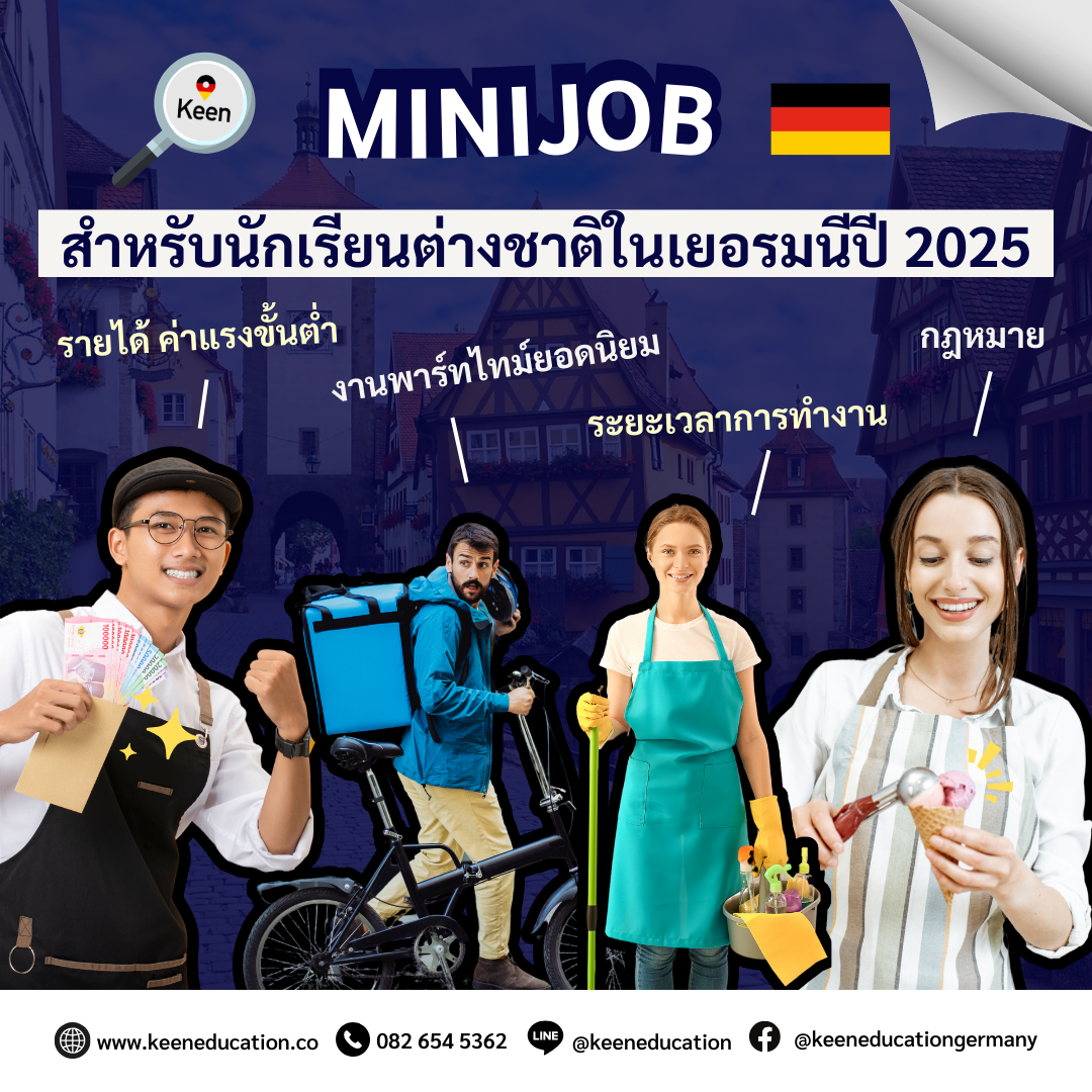 Student Germany Study Bachelor Germany Study Master Germany Learn German German Education Study in Germany Keen Education German Universities University Germany Study Munich Master Study Germany Berlin Minijob สำหรับนักเรียนต่างชาติในเยอรมนี ปี 2025 ปัจจุบันในปี 2025 เยอรมนีมีการปรับฐานค่าแรงขั้นต่ำขึ้น รายได้ต่อชั่วโมงเป็น 12.82 ยูโร จากเดิม 12.41 ยูโร สำหรับวีซ่านักเรียนปริญญาและเรียนภาษา นักเรียนสามารถทำงานพาร์ทไทม์ หารายได้เสริมระหว่างเรียนได้ค่ะ วีซ่านักเรียน: สามารถทำงานได้ 140 วัน (Full-time days) หรือ 280 วัน (Half-days) ต่อปี วีซ่าเรียนภาษา: สามารถทำงานได้สูงสุด 20 ชั่วโมงต่อสัปดาห์ (กฎใหม่ปี 2024 เป็นต้นมา) นักเรียนไม่ควรทำงานเกินข้อกำหนดของวีซ่าแต่ละประเภท เพราะจะกระทบต่อการพำนักในเยอรมนี และรายได้จาก Minijob ควรไม่เกิน 556 ยูโร/เดือน เพื่อหลีกเลี่ยงการเสียภาษี หรือควรศึกษาเพิ่มเติมค่ะ งานพาร์ทไทม์ยอดนิยมของนักเรียนต่างชาติ พนักงานร้านเบเกอรี่/ร้านไอศกรีม พนักงานร้านอาหาร/คาเฟ่ พนักงานซูเปอร์มาร์เก็ต พนักงานส่งอาหาร พนักงานทำความสะอาด พนักงานอีเวนต์ (Event Staff) งานโกดังแพ็คสินค้าหรือขนของ งานในมหาวิทยาลัย (เอกสาร งานวิจัย) จุดประสงค์หลักของการมาเรียนที่เยอรมนียังคงเป็นเรื่องของการศึกษา งานพาร์ทไทม์เป็นเพียงตัวช่วยเสริมที่ช่วยให้มีรายได้ระหว่างเรียน แม้ว่ารายได้จากงานพาร์ทไทม์อาจไม่เพียงพอสำหรับค่าครองชีพทั้งหมด แต่ก็ช่วยแบ่งเบาค่าใช้จ่ายในชีวิตประจำวันได้ สิ่งที่สำคัญคือการบริหารเวลาให้สมดุลระหว่างการเรียน และการทำงาน เพื่อให้ทั้งสองอย่างไม่กระทบกันค่ะ หากนักเรียนสนใจสามารถสอบถามรายละเอียดเพิ่มเติม หรือสมัครผ่านคีนได้ทันที! คีน เอ็ดดูเคชั่น (ตัวแทนอย่างเป็นทางการในไทย) เราสามารถให้คำปรึกษา ดูแลช่วยเหลือ วางแผนการเรียน ทำการสมัคร ประสานงาน และเตรียมเอกสารวีซ่า ให้คำปรึกษานักเรียนได้ ฟรี!! (ไม่มีค่าบริการเอเจนซี่) และให้นักเรียนโอนจ่ายค่าเทอมกับทางมหาวิทยาลัยโดยตรงอีกด้วยค่ะ สบายใจได้ หายห่วง หากนักเรียนสนใจ สามารถสอบถามรายละเอียดเพิ่มเติมได้เลยนะคะ รีวิวนักเรียนของเรา คีน เอ็ดดูเคชั่น ทำไมนักเรียนไทยต้องเรียน Studienkolleg? พร้อมแนะนำสถาบันสอน Studienkolleg (ดำเนินการผ่านคีนฟรี!!) คีน เอ็ดดูเคชั่น เป็นตัวแทนในไทยอย่างเป็นทางการ เราสามารถดูแลช่วยเหลือ วางแผนการเรียน ทำการสมัคร ประสานงาน เตรียมเอกสารวีซ่า และเตรียมตัวก่อนบินไปเยอรมนี ให้ได้ฟรี!! (ไม่มีค่าบริการเอเจนซี่เลยค่ะ) โปร่งใส จริงใจ และมืออาชีพ ทีมงานของเรายินดี และพร้อมให้บริการค่ะ อยากรู้เรื่องการเรียนในเยอรมนี ถามเราได้เลย: สามารถติดต่อได้ทุกช่องทาง สะดวกและรวดเร็ว คุยกันได้ อยากได้ข้อมูลอะไรในเยอรมนี คีน เอ็ดดูเคชั่น จัดให้!! ปรึกษาฟรี แถมบริการฟรีด้วยจ้า รีวิวนักเรียนคีน คีนออกบูธ งานอีเว้นท์ งานเรียนต่อต่างประเทศ งานเรียนต่อนอก keen education ประเทศเยอรมนี เรียนต่อเยอรมนีกับคีน เอ็ดดูเคชั่น keen germany german เอเจนซี่เรียนต่อเยอรมัน เรียนต่อเยอรมนี เรียนต่อเยอรมัน เรียนต่อต่างประเทศ เรียนต่อนอก ปรึกษาฟรี ไม่มีค่าบริการเอเจนซี่